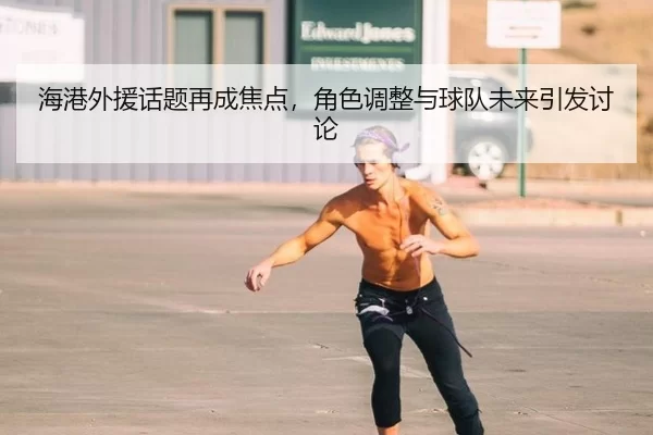海港外援话题再成焦点，角色调整与球队未来引发讨论